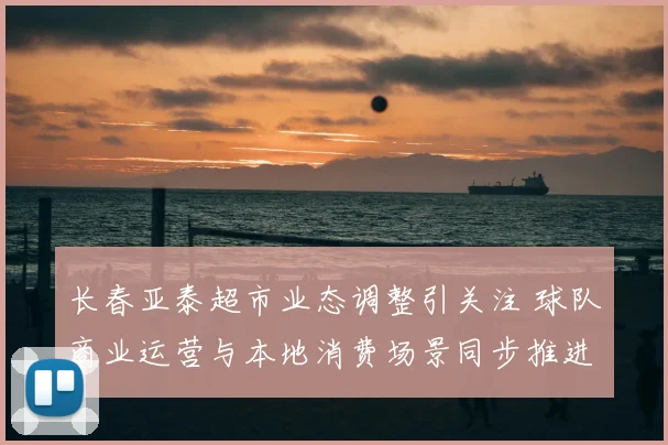长春亚泰超市业态调整引关注 球队商业运营与本地消费场景同步推进