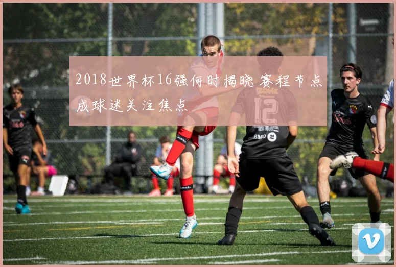 2018世界杯16强何时揭晓 赛程节点成球迷关注焦点