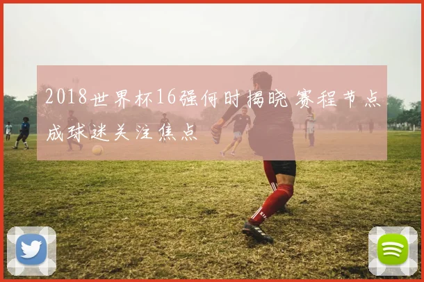 2018世界杯16强何时揭晓 赛程节点成球迷关注焦点