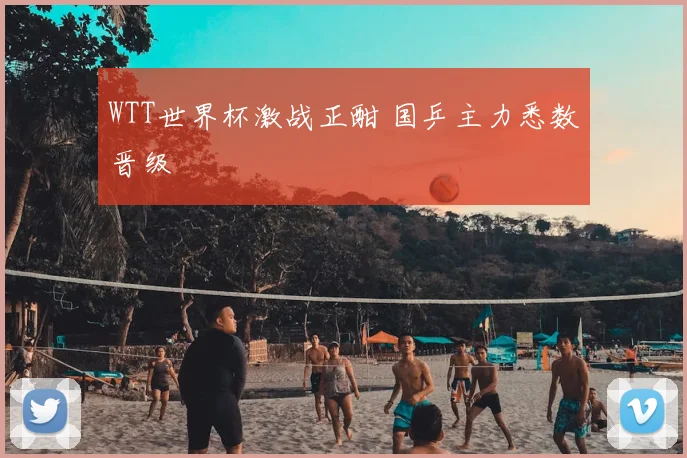 WTT世界杯激战正酣 国乒主力悉数晋级