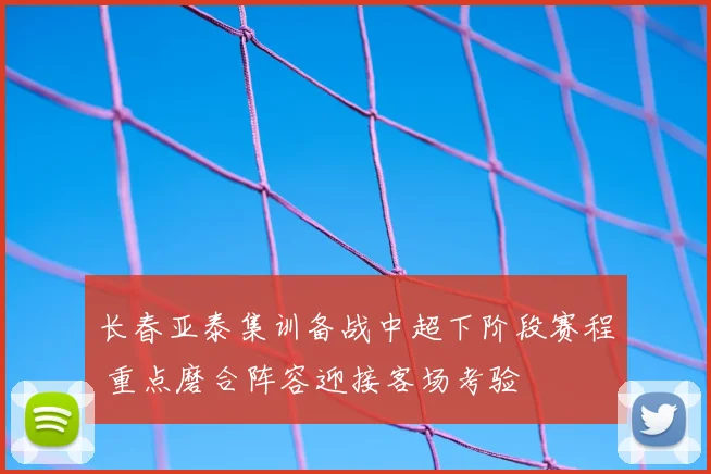 长春亚泰集训备战中超下阶段赛程 重点磨合阵容迎接客场考验