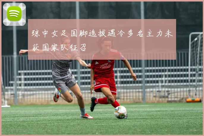 琼中女足国脚选拔遇冷多名主力未获国家队征召