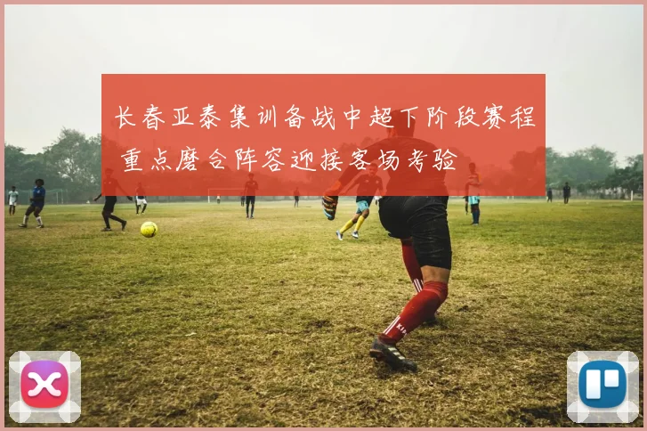 长春亚泰集训备战中超下阶段赛程 重点磨合阵容迎接客场考验