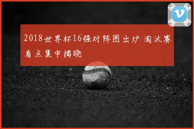 2018世界杯16强对阵图出炉 淘汰赛看点集中揭晓