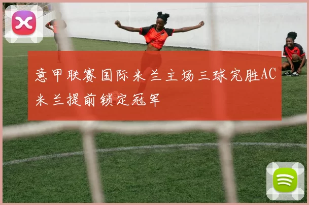 意甲联赛国际米兰主场三球完胜AC米兰提前锁定冠军