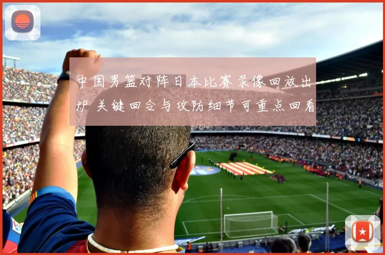 中国男篮对阵日本比赛录像回放出炉 关键回合与攻防细节可重点回看