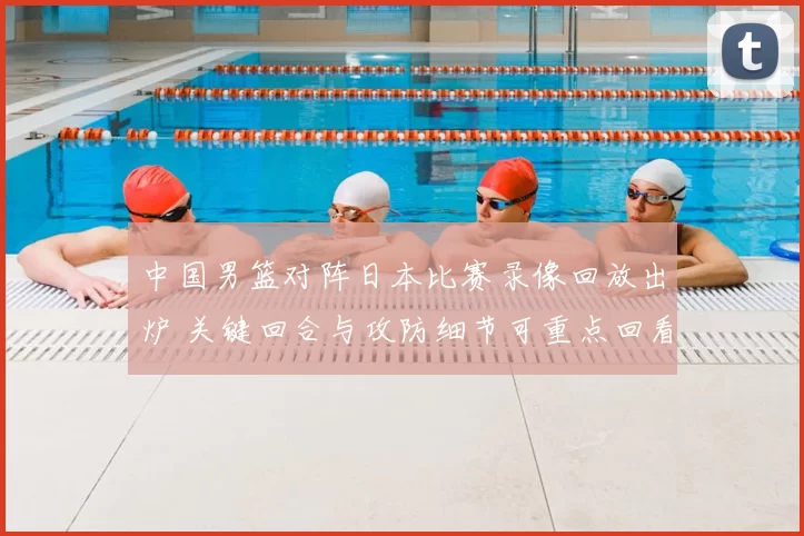 中国男篮对阵日本比赛录像回放出炉 关键回合与攻防细节可重点回看