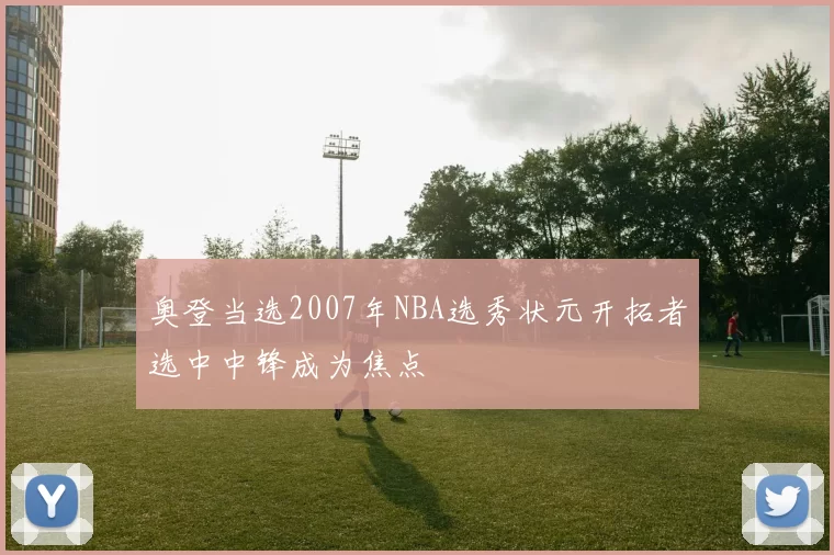 奥登当选2007年NBA选秀状元开拓者选中中锋成为焦点