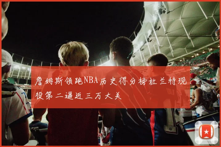 詹姆斯领跑NBA历史得分榜杜兰特现役第二逼近三万大关