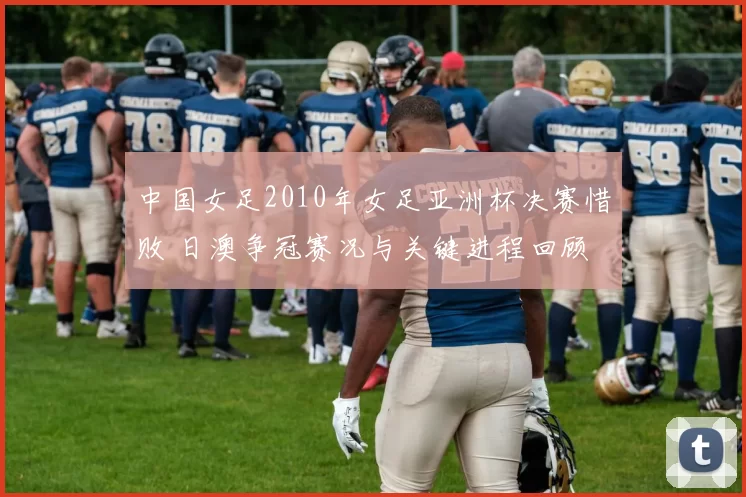 中国女足2010年女足亚洲杯决赛惜败 日澳争冠赛况与关键进程回顾