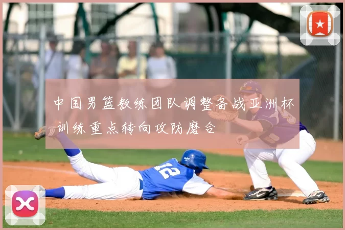 中国男篮教练团队调整备战亚洲杯 训练重点转向攻防磨合