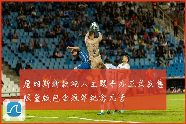 詹姆斯新款湖人主题手办正式发售限量版包含冠军纪念元素