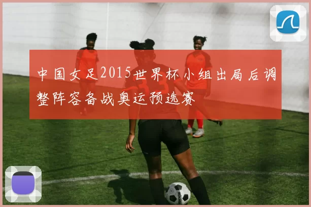 中国女足2015世界杯小组出局后调整阵容备战奥运预选赛