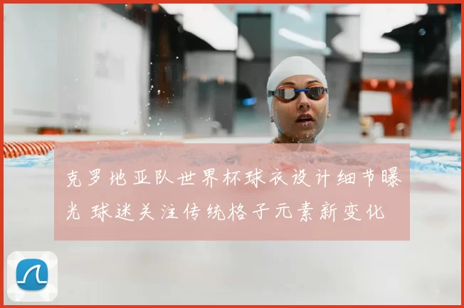 克罗地亚队世界杯球衣设计细节曝光 球迷关注传统格子元素新变化