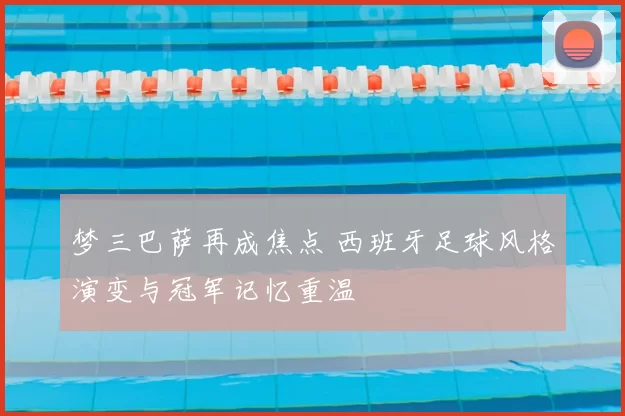 梦三巴萨再成焦点 西班牙足球风格演变与冠军记忆重温