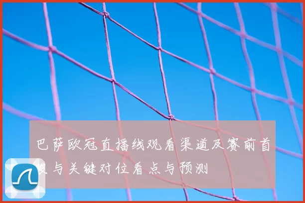 巴萨欧冠直播线观看渠道及赛前首发与关键对位看点与预测