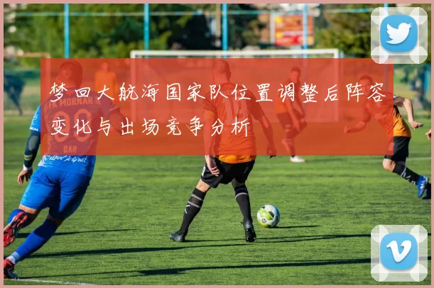 梦回大航海国家队位置调整后阵容变化与出场竞争分析