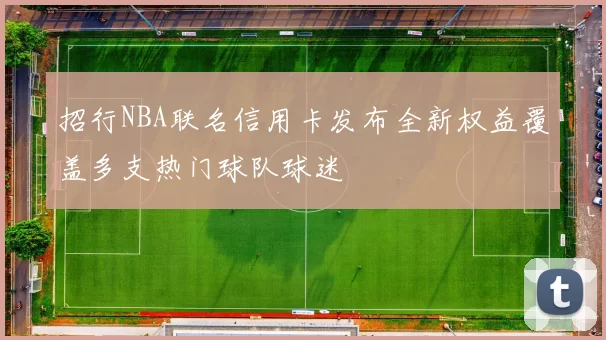 招行NBA联名信用卡发布全新权益覆盖多支热门球队球迷