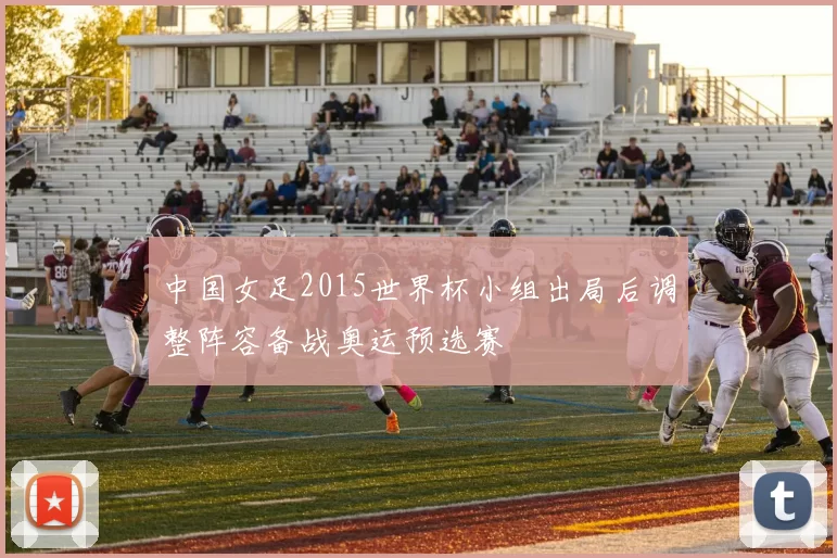 中国女足2015世界杯小组出局后调整阵容备战奥运预选赛