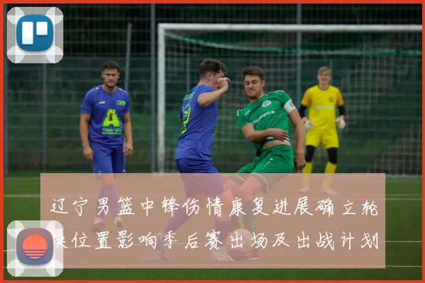 辽宁男篮中锋伤情康复进展确立轮换位置影响季后赛出场及出战计划