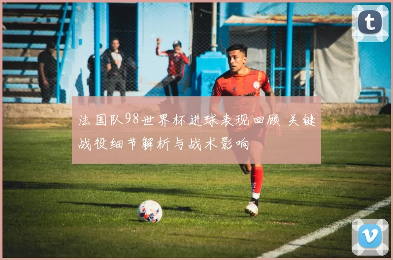 法国队98世界杯进球表现回顾 关键战役细节解析与战术影响