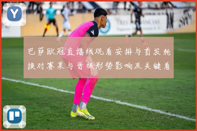 巴萨欧冠直播线观看安排与首发轮换对赛果与晋级形势影响及关键看点