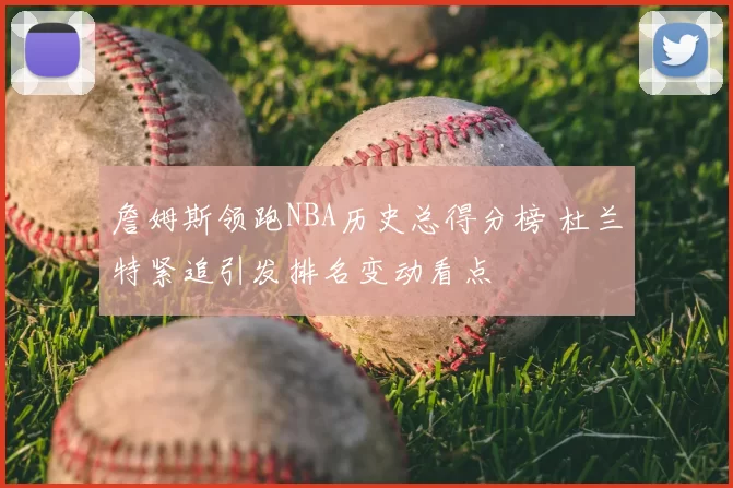 詹姆斯领跑NBA历史总得分榜 杜兰特紧追引发排名变动看点