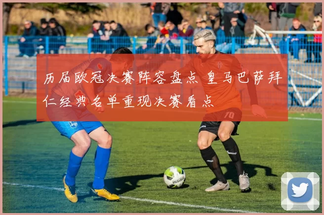 历届欧冠决赛阵容盘点 皇马巴萨拜仁经典名单重现决赛看点