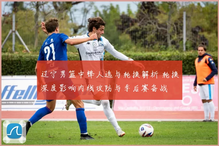 辽宁男篮中锋人选与轮换解析 轮换深度影响内线攻防与季后赛备战