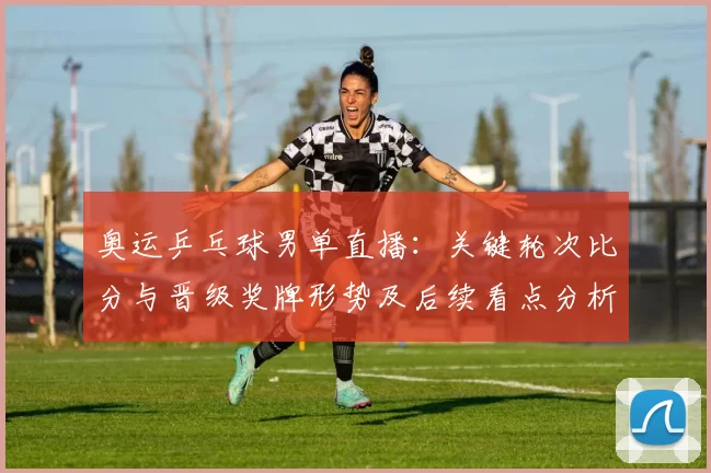 奥运乒乓球男单直播：关键轮次比分与晋级奖牌形势及后续看点分析