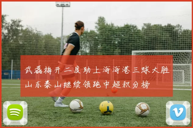 武磊梅开二度助上海海港三球大胜山东泰山继续领跑中超积分榜