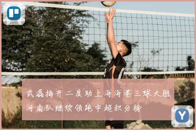 武磊梅开二度助上海海港三球大胜河南队继续领跑中超积分榜