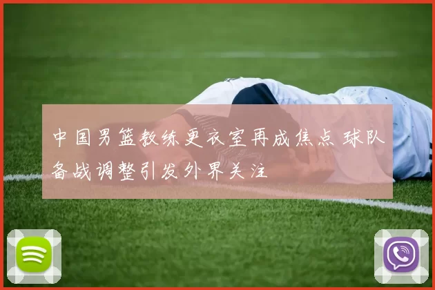 中国男篮教练更衣室再成焦点 球队备战调整引发外界关注