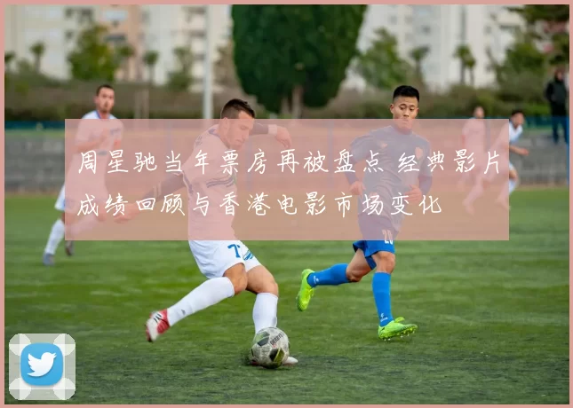 周星驰当年票房再被盘点 经典影片成绩回顾与香港电影市场变化