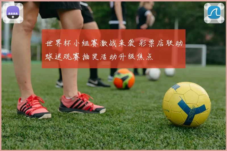 世界杯小组赛激战来袭 彩票店联动球迷观赛抽奖活动升级焦点