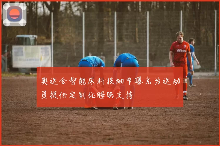 奥运会智能床科技细节曝光为运动员提供定制化睡眠支持