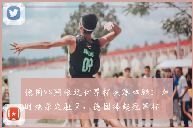 德国vs阿根廷世界杯决赛回顾：加时绝杀定胜负，德国捧起冠军杯