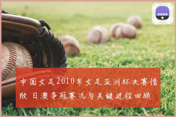 中国女足2010年女足亚洲杯决赛惜败 日澳争冠赛况与关键进程回顾