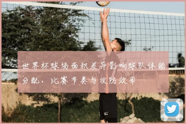 世界杯球场面积差异影响球队体能分配、比赛节奏与攻防效率