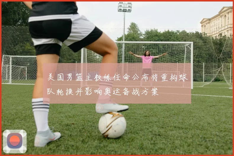 美国男篮主教练任命公布将重构球队轮换并影响奥运备战方案