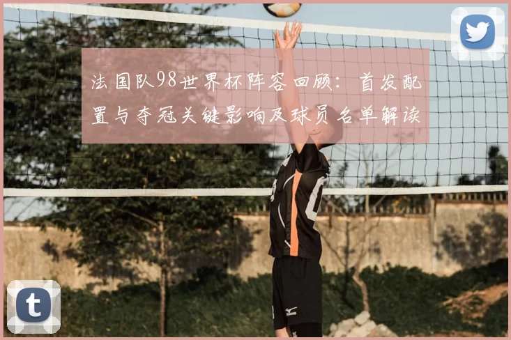 法国队98世界杯阵容回顾：首发配置与夺冠关键影响及球员名单解读