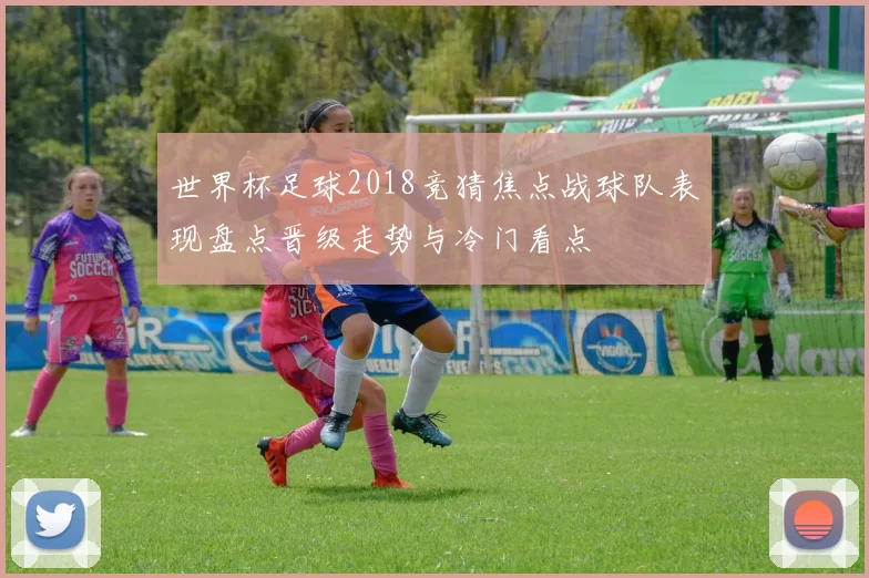 世界杯足球2018竞猜焦点战球队表现盘点晋级走势与冷门看点