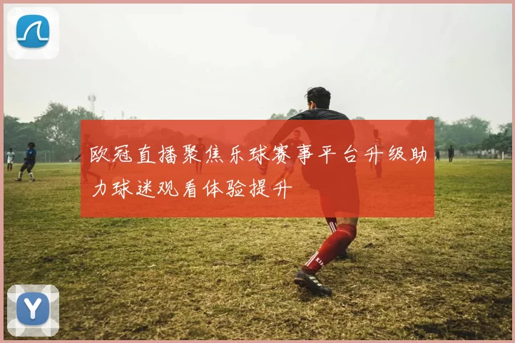 欧冠直播聚焦乐球赛事平台升级助力球迷观看体验提升