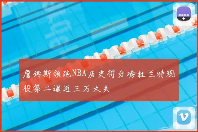 詹姆斯领跑NBA历史得分榜杜兰特现役第二逼近三万大关