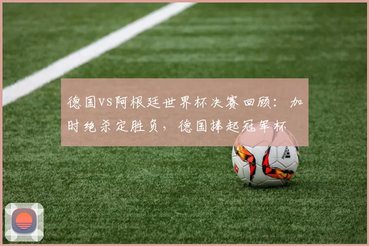 德国vs阿根廷世界杯决赛回顾：加时绝杀定胜负，德国捧起冠军杯