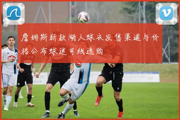 詹姆斯新款湖人球衣发售渠道与价格公布球迷可线选购