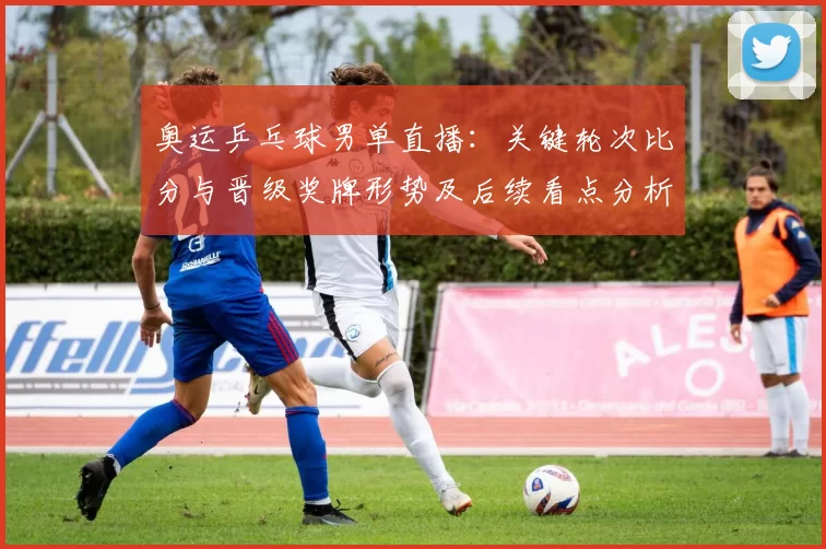 奥运乒乓球男单直播：关键轮次比分与晋级奖牌形势及后续看点分析